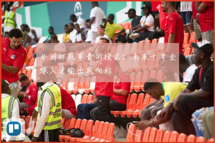 非洲杯冠军青训模式：未来十年全球人才输出风向标