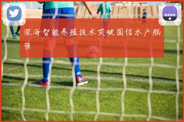 深海智能养殖技术突破国信水产瓶颈