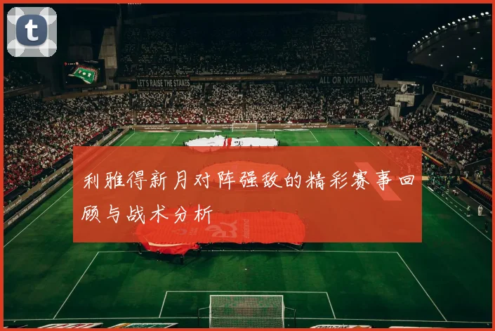 利雅得新月对阵强敌的精彩赛事回顾与战术分析