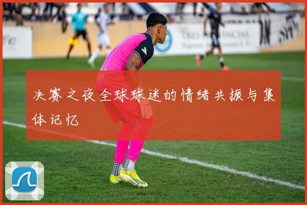决赛之夜全球球迷的情绪共振与集体记忆