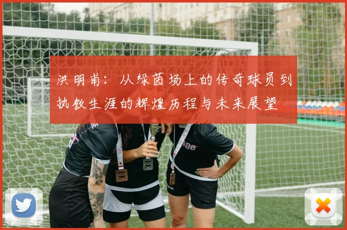 洪明甫：从绿茵场上的传奇球员到执教生涯的辉煌历程与未来展望