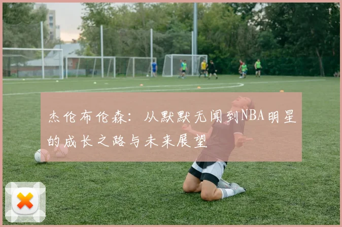 杰伦布伦森：从默默无闻到NBA明星的成长之路与未来展望