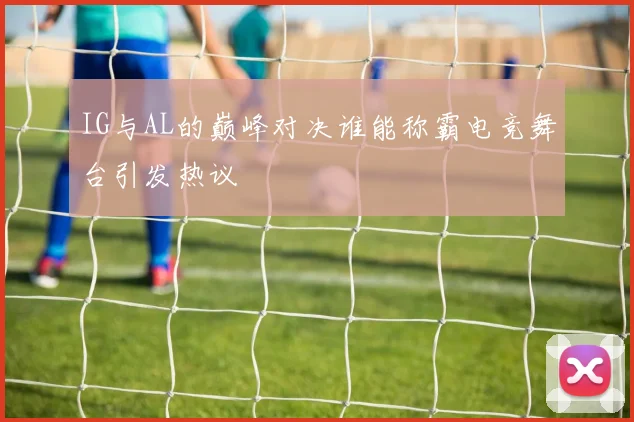 IG与AL的巅峰对决谁能称霸电竞舞台引发热议