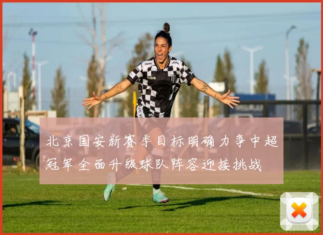 北京国安新赛季目标明确力争中超冠军全面升级球队阵容迎接挑战