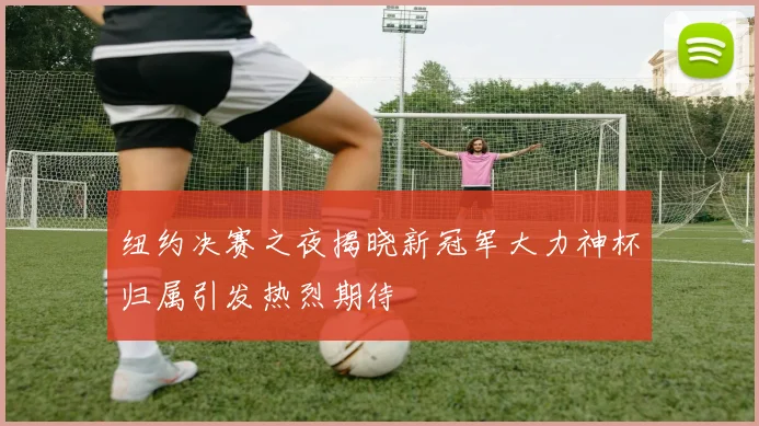 纽约决赛之夜揭晓新冠军大力神杯归属引发热烈期待