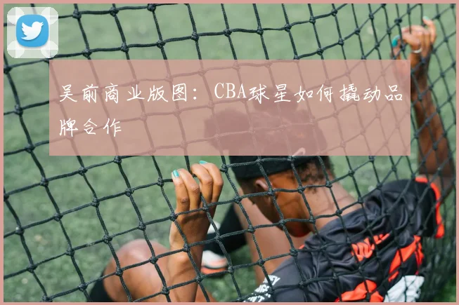 吴前商业版图：CBA球星如何撬动品牌合作