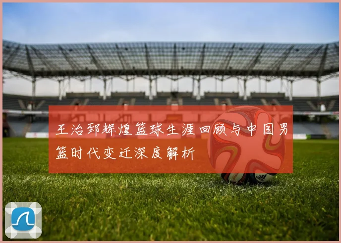 王治郅辉煌篮球生涯回顾与中国男篮时代变迁深度解析