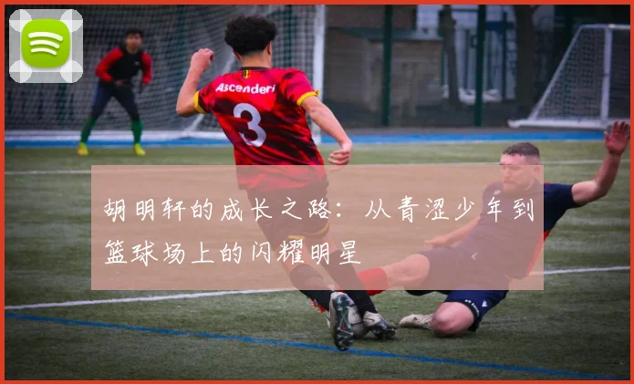 胡明轩的成长之路：从青涩少年到篮球场上的闪耀明星