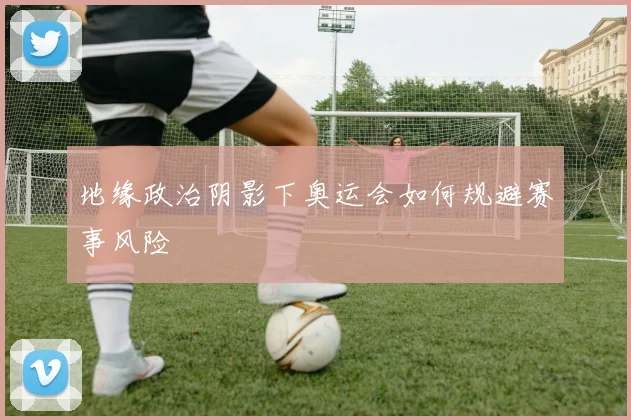 地缘政治阴影下奥运会如何规避赛事风险