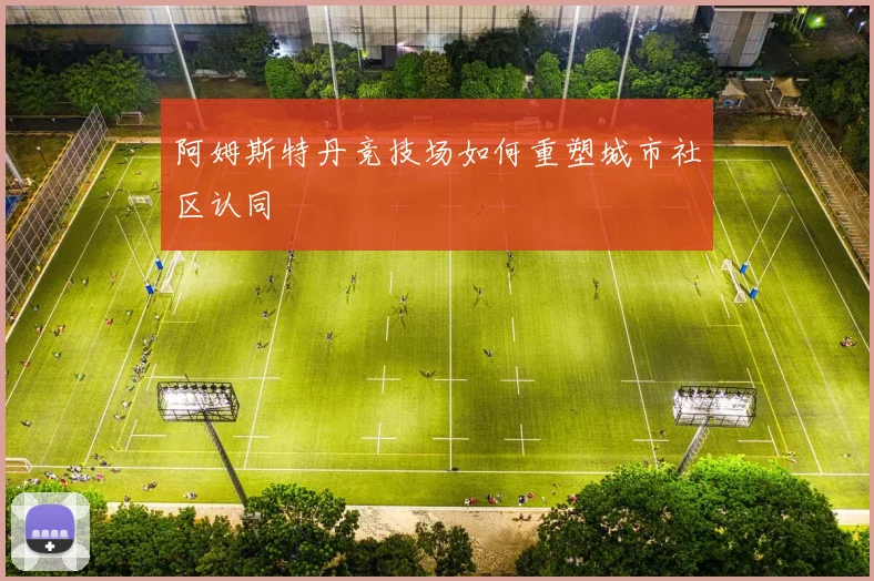 阿姆斯特丹竞技场如何重塑城市社区认同